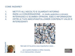 COME INIZIARE? 1. METTITI ALL’ASCOLTO E GUARDATI INTORNO 2. INIZIA LA CONVERSAZIONE…in modo autentico e sincero 3. INTERAGISCI E SCAMBIA OPINIONI, IDEE E INFORMAZIONI 4. OFFRI AI TUOI AMICI/FAN/FOLLOWER CONTENUTI VALIDI E  INTERESSANTI Nel web 2.0 la prima cosa importante è dare… …  poi si potrà chiedere e infine ricevere, in un interscambio virtuoso! Paola Frateschi 