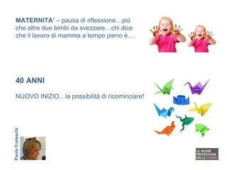 40 ANNI NUOVO INIZIO…la possibilità di ricominciare! MATERNITA’  – pausa di riflessione…più che altro due bimbi da svezzare…chi dice che il lavoro di mamma a tempo pieno è… Paola Frateschi 