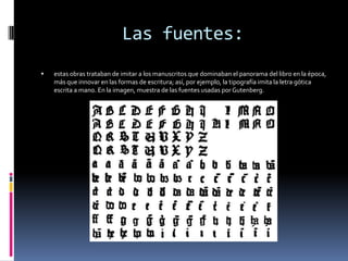 Las fuentes:
   estas obras trataban de imitar a los manuscritos que dominaban el panorama del libro en la época,
    más que innovar en las formas de escritura; así, por ejemplo, la tipografía imita la letra gótica
    escrita a mano. En la imagen, muestra de las fuentes usadas por Gutenberg.
 