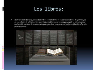 Los libros:
   . La Biblia de Gutenberg, conocida también como la Biblia de Mazarino o la Biblia de 42 líneas, es
    de una edición de la Biblia impresa en Maguncia (Alemania) entre 1450 y 1456. La primera copia
    que llamó la atención de los especialistas se descubrió en 1760, entre los libros del político francés
    Giulio Mazarino.
 
