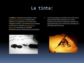 La tinta:
La tinta es un líquido que contiene varios       Las tintas antiguas consistían en la unión de un
pigmentos o colorantes utilizados para            pigmento llamado negro de humo, cola y
colorear una superficie con el fin de crear       sustancias aromáticas. Había que mezclar con
imágenes o textos. Comúnmente se considera        agua para luego usar. Fueron las conocidas con
que la tinta es utilizada en bolígrafos o         el nombre de tinta china.
pinceles; sin embargo, es utilizada
extensivamente en toda clase de impresiones
 