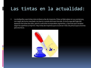 Las tintas en la actualidad:
   Los bolígrafos usan tintas más similares a las de imprenta. Éstas se fabricaban en sus comienzos,
    con negro de humo mezclado con barniz o aceite de linaza hervido. En la Europa del Siglo XIII
    aparecen las tintas de color, para lo cual se les incorporaban pigmentos, y barnices que variaban
    según la superficie a imprimir. Hay tintas de imprenta que se acercan más a la pintura que a la tinta
    para escritura.
 