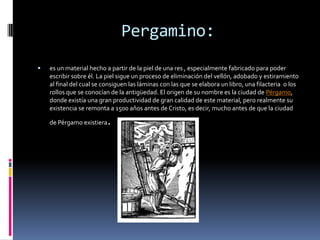 Pergamino:
   es un material hecho a partir de la piel de una res , especialmente fabricado para poder
    escribir sobre él. La piel sigue un proceso de eliminación del vellón, adobado y estiramiento
    al final del cual se consiguen las láminas con las que se elabora un libro, una filacteria o los
    rollos que se conocían de la antigüedad. El origen de su nombre es la ciudad de Pérgamo,
    donde existía una gran productividad de gran calidad de este material, pero realmente su
    existencia se remonta a 1500 años antes de Cristo, es decir, mucho antes de que la ciudad

    de Pérgamo existiera   .
 