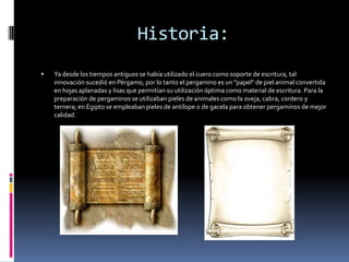 Historia:
   Ya desde los tiempos antiguos se había utilizado el cuero como soporte de escritura, tal
    innovación sucedió en Pérgamo, por lo tanto el pergamino es un "papel" de piel animal convertida
    en hojas aplanadas y lisas que permitían su utilización óptima como material de escritura. Para la
    preparación de pergaminos se utilizaban pieles de animales como la oveja, cabra, cordero y
    ternera; en Egipto se empleaban pieles de antílope o de gacela para obtener pergaminos de mejor
    calidad.
 