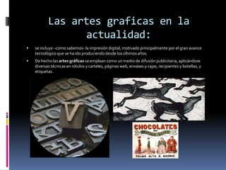Las artes graficas en la
                 actualidad:
   se incluye –como sabemos- la impresión digital, motivado principalmente por el gran avance
    tecnológico que se ha ido produciendo desde los últimos años.
   De hecho las artes gráficas se emplean como un medio de difusión publicitaria, aplicándose
    diversas técnicas en rótulos y carteles, páginas web, envases y cajas, recipientes y botellas, y
    etiquetas.
 