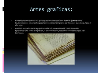 Artes graficas:
   Para encontrar la primera vez que se pudo utilizar el concepto de artes gráficas como
    tal, tenemos que situarnos luego de la invención de la imprenta por Johannes Gutenberg, hacia el
    año 1450.
   Consistía en una forma de agrupar todos los oficios relacionados con la impresión
    tipográfica, tales como la impresión, la encuadernación, la acomodación de los tipos, y el
    terminado.
 