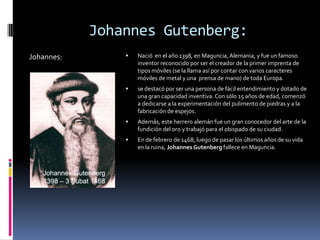 Johannes Gutenberg:
Johannes:          Nació en el año 1398, en Maguncia, Alemania, y fue un famoso
                    inventor reconocido por ser el creador de la primer imprenta de
                    tipos móviles (se la llama así por contar con varios caracteres
                    móviles de metal y una prensa de mano) de toda Europa.
                   se destacó por ser una persona de fácil entendimiento y dotado de
                    una gran capacidad inventiva. Con sólo 15 años de edad, comenzó
                    a dedicarse a la experimentación del pulimento de piedras y a la
                    fabricación de espejos.
                   Además, este herrero alemán fue un gran conocedor del arte de la
                    fundición del oro y trabajó para el obispado de su ciudad.
                   En de febrero de 1468, luego de pasar los últimos años de su vida
                    en la ruina, Johannes Gutenberg fallece en Maguncia.
 