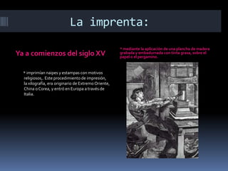 La imprenta:
                                                      * mediante la aplicación de una plancha de madera
Ya a comienzos del siglo XV                           grabada y embadurnada con tinta grasa, sobre el
                                                      papel o el pergamino.


  * imprimían naipes y estampas con motivos
  religiosos,. Este procedimiento de impresión,
  la xilografía, era originario de Extremo Oriente,
  China o Corea, y entró en Europa a través de
  Italia.
 