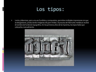 Los tipos:
   Lento y laborioso, pero una vez fundidos y compuestos, permitían múltiples impresiones sin que
    se desgastaran, produciendo imágenes de gran nitidez. el proceso de fabricarlo metálicos recibió
    el nombre de fundición tipográfica. En los primeros años de la imprenta, los tipos había que
    colocarlos manualmente.
 