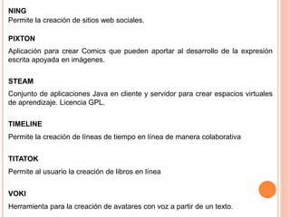 NING
Permite la creación de sitios web sociales.
PIXTON
Aplicación para crear Comics que pueden aportar al desarrollo de la expresión
escrita apoyada en imágenes.
STEAM
Conjunto de aplicaciones Java en cliente y servidor para crear espacios virtuales
de aprendizaje. Licencia GPL.
TIMELINE
Permite la creación de líneas de tiempo en línea de manera colaborativa
TITATOK
Permite al usuario la creación de libros en línea
VOKI
Herramienta para la creación de avatares con voz a partir de un texto.
 
