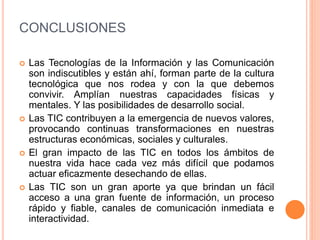 CONCLUSIONES
 Las Tecnologías de la Información y las Comunicación
son indiscutibles y están ahí, forman parte de la cultura
tecnológica que nos rodea y con la que debemos
convivir. Amplían nuestras capacidades físicas y
mentales. Y las posibilidades de desarrollo social.
 Las TIC contribuyen a la emergencia de nuevos valores,
provocando continuas transformaciones en nuestras
estructuras económicas, sociales y culturales.
 El gran impacto de las TIC en todos los ámbitos de
nuestra vida hace cada vez más difícil que podamos
actuar eficazmente desechando de ellas.
 Las TIC son un gran aporte ya que brindan un fácil
acceso a una gran fuente de información, un proceso
rápido y fiable, canales de comunicación inmediata e
interactividad.
 