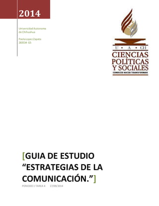 2014 
Universidad Autonoma 
de Chihuahua 
Paola Lopez Zapata 
283534 G5 
[GUIA DE ESTUDIO 
“ESTRATEGIAS DE LA 
COMUNICACIÓN.”] 
PERIODO 1 TAREA 4 17/09/2014 
 