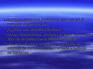Los únicos alimentos probióticos que hay en el
   mercado argentino son:
* yogures: con bacterias lácticas.
* leches fermentadas: similares al yogur, con otro
   tipo de bacterias como Bífido bacterias.
* alimentos líquidos o bebidas que contienen,
   además de zumo, leche fermentada y cultivos
   de bacterias.
 