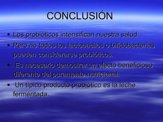 CONCLUSIÓN
 Los probióticos intensifican nuestra salud.
 Pero no todos los lactobacilos o bifidobacterias
  pueden considerarse probióticos.
 Es necesario demostrar un efecto beneficioso
  diferente del puramente nutricional.
 Un típico producto probiótico es la leche
  fermentada.
 