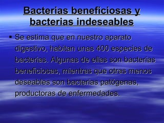 Bacterias beneficiosas y
     bacterias indeseables
 Se estima que en nuestro aparato
  digestivo, habitan unas 400 especies de
  bacterias. Algunas de ellas son bacterias
  beneficiosas, mientras que otras menos
  deseables son bacterias patógenas,
  productoras de enfermedades.
 