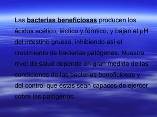 Las bacterias beneficiosas producen los
ácidos acético, láctico y fórmico, y bajan el pH
del intestino grueso, inhibiendo así el
crecimiento de bacterias patógenas. Nuestro
nivel de salud depende en gran medida de las
condiciones de las bacterias beneficiosas y
del control que éstas sean capaces de ejercer
sobre las patógenas.
 