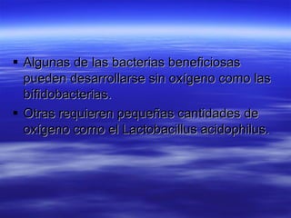  Algunas de las bacterias beneficiosas
  pueden desarrollarse sin oxígeno como las
  bífidobacterias.
 Otras requieren pequeñas cantidades de
  oxígeno como el Lactobacillus acidophilus.
 