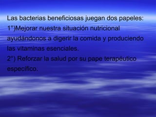 Las bacterias beneficiosas juegan dos papeles:
1°)Mejorar nuestra situación nutricional
ayudándonos a digerir la comida y produciendo
las vitaminas esenciales.
2°) Reforzar la salud por su pape terapéutico
específico.
 
