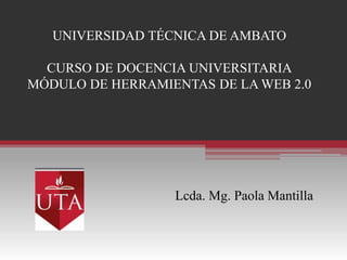UNIVERSIDAD TÉCNICA DE AMBATO

  CURSO DE DOCENCIA UNIVERSITARIA
MÓDULO DE HERRAMIENTAS DE LA WEB 2.0




                  Lcda. Mg. Paola Mantilla
 