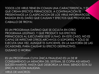 TODOS LOS VIRUS TIENE EN COMUN UNA CARACTERISTICA, Y ES 
QUE CREAN EFECTOS PERNICIOSOS. A CONTINUACIÓN TE 
PRESENTAMOS LA CLASIFICACION DE LOS VIRUS INFORMATICOS, 
BASADA EN EL DAÑO QUE CAUSAN Y EFECTOS QUE PROVOCAN. 
CABALLO DE TROYA: 
ES UN PROGRAMA DAÑINO QUE SE OCULTA EN OTRO 
PROGRAMA LEGÍTIMO, Y QUE PRODUCE SUS EFECTOS 
PERNICIOSOS AL EJECUTARSE ESTE ULTIMO. EN ESTE CASO, NO ES 
CAPAZ DE INFECTAR OTROS ARCHIVOS O SOPORTES, Y SÓLO SE 
EJECUTA UNA VEZ, AUNQUE ES SUFICIENTE, EN LA MAYORÍA DE LAS 
OCASIONES, PARA CAUSAR SU EFECTO DESTRUCTIVO. 
GUSANO O WORM: 
ES UN PROGRAMA CUYA ÚNICA FINALIDAD ES LA DE IR 
CONSUMIENDO LA MEMORIA DEL SISTEMA, SE COPIA ASI MISMO 
SUCESIVAMENTE, HASTA QUE DESBORDA LA RAM, SIENDO ÉSTA SU 
ÚNICA ACCIÓN MALIGNA. 
VIRUS DE MACROS: 
 