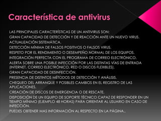 LAS PRINCIPALES CARACTERÍSTICAS DE UN ANTIVIRUS SON: 
GRAN CAPACIDAD DE DETECCIÓN Y DE REACCIÓN ANTE UN NUEVO VIRUS. 
ACTUALIZACIÓN SISTEMÁTICA. 
DETECCIÓN MÍNIMA DE FALSOS POSITIVOS O FALSOS VIRUS. 
RESPETO POR EL RENDIMIENTO O DESEMPEÑO NORMAL DE LOS EQUIPOS. 
INTEGRACIÓN PERFECTA CON EL PROGRAMA DE CORREO ELECTRÓNICO. 
ALERTA SOBRE UNA POSIBLE INFECCIÓN POR LAS DISTINTAS VÍAS DE ENTRADA 
(INTERNET, CORREO ELECTRÓNICO, RED O DISCOS FLEXIBLES). 
GRAN CAPACIDAD DE DESINFECCIÓN. 
PRESENCIA DE DISTINTOS MÉTODOS DE DETECCIÓN Y ANÁLISIS. 
CHEQUEO DEL ARRANQUE Y POSIBLES CAMBIOS EN EL REGISTRO DE LAS 
APLICACIONES. 
CREACIÓN DE DISCOS DE EMERGENCIA O DE RESCATE. 
DISPOSICIÓN DE UN EQUIPO DE SOPORTE TÉCNICO CAPAZ DE RESPONDER EN UN 
TIEMPO MÍNIMO (EJEMPLO 48 HORAS) PARA ORIENTAR AL USUARIO EN CASO DE 
INFECCIÓN. 
PUEDES OBTENER MAS INFORMACIÓN AL RESPECTO EN LA PÁGINA.. 
 