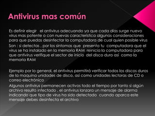 Es definir elegir el antivirus adecuando ya que cada días surge nuevo 
virus mas potente o con nuevas característica algunas consideraciones 
para que puedas desinfectar la computadora de cual quien posible virus 
Son : si detectas , por los síntomas que presenta tu computadora que el 
virus se ha instalado en la memoria RAM reinicia la computadora para 
que antivirus verifique el sector de inicio del disco duro así como la 
memoria RAM 
Ejemplo por lo general, el antivirus permitirá verificar todos los discos duros 
de la maquina unidades de disco, así como unidades lectoras de CD o 
correo electrónico 
Algunos antivirus permanecen activos todo el tiempo por tanto si algún 
archivo resulta infectado , el antivirus lanzara un mensaje de alarma 
indicando que tipo de virus ha sido detectado cuando aparca este 
mensaje debes desinfecta el archivo 
 
