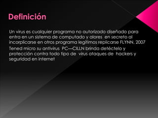 Un virus es cualquier programa no autorizado diseñado para 
entra en un sistema de computado y alores en secreto al 
incorplicarse en otros programa legítimos replicarse FLYNN, 2007 
Tened micro su antivirus PC—CILLN brinda detéctelo y 
protección contra todo tipo de virus ataques de hackers y 
seguridad en internet 
 