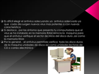 Es difícil elegir el antivirus adecuando ya antivirus adecuado ya 
que cada día surgen nuevos virus mas potentes o con nuevas 
característica 
 Si destaca , por las síntoma que presenta tu computadora que el 
virus se ha instalado en la memoria RAM reinicia la maquina para 
que el antivirus verifique el sector de inicio del disco duro ,así como 
la memoria RAM 
 Por lo general , el antivirus permitida verifica todo los disco duros 
de la maquina unidades de disco así como unidades lectoras de 
CD o correo electrónico 
 