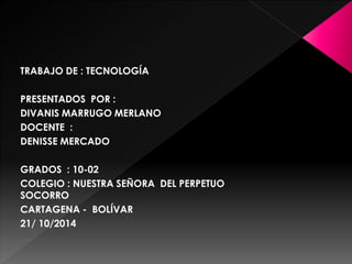 TRABAJO DE : TECNOLOGÍA 
PRESENTADOS POR : 
DIVANIS MARRUGO MERLANO 
DOCENTE : 
DENISSE MERCADO 
GRADOS : 10-02 
COLEGIO : NUESTRA SEÑORA DEL PERPETUO 
SOCORRO 
CARTAGENA - BOLÍVAR 
21/ 10/2014 
 