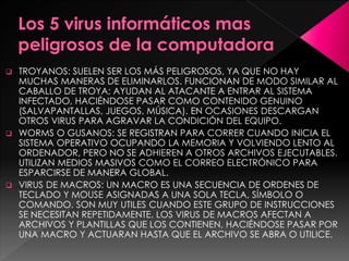  TROYANOS: SUELEN SER LOS MÁS PELIGROSOS, YA QUE NO HAY 
MUCHAS MANERAS DE ELIMINARLOS. FUNCIONAN DE MODO SIMILAR AL 
CABALLO DE TROYA; AYUDAN AL ATACANTE A ENTRAR AL SISTEMA 
INFECTADO, HACIÉNDOSE PASAR COMO CONTENIDO GENUINO 
(SALVAPANTALLAS, JUEGOS, MÚSICA). EN OCASIONES DESCARGAN 
OTROS VIRUS PARA AGRAVAR LA CONDICIÓN DEL EQUIPO. 
 WORMS O GUSANOS: SE REGISTRAN PARA CORRER CUANDO INICIA EL 
SISTEMA OPERATIVO OCUPANDO LA MEMORIA Y VOLVIENDO LENTO AL 
ORDENADOR, PERO NO SE ADHIEREN A OTROS ARCHIVOS EJECUTABLES. 
UTILIZAN MEDIOS MASIVOS COMO EL CORREO ELECTRÓNICO PARA 
ESPARCIRSE DE MANERA GLOBAL. 
 VIRUS DE MACROS: UN MACRO ES UNA SECUENCIA DE ORDENES DE 
TECLADO Y MOUSE ASIGNADAS A UNA SOLA TECLA, SÍMBOLO O 
COMANDO. SON MUY UTILES CUANDO ESTE GRUPO DE INSTRUCCIONES 
SE NECESITAN REPETIDAMENTE. LOS VIRUS DE MACROS AFECTAN A 
ARCHIVOS Y PLANTILLAS QUE LOS CONTIENEN, HACIÉNDOSE PASAR POR 
UNA MACRO Y ACTUARAN HASTA QUE EL ARCHIVO SE ABRA O UTILICE. 
 