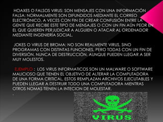 HOAXES O FALSOS VIRUS: SON MENSAJES CON UNA INFORMACIÓN 
FALSA; NORMALMENTE SON DIFUNDIDOS MEDIANTE EL CORREO 
ELECTRÓNICO, A VECES CON FIN DE CREAR CONFUSIÓN ENTRE LA 
GENTE QUE RECIBE ESTE TIPO DE MENSAJES O CON UN FIN AÚN PEOR EN 
EL QUE QUIEREN PERJUDICAR A ALGUIEN O ATACAR AL ORDENADOR 
MEDIANTE INGENIERÍA SOCIAL. 
JOKES O VIRUS DE BROMA: NO SON REALMENTE VIRUS, SINO 
PROGRAMAS CON DISTINTAS FUNCIONES, PERO TODAS CON UN FIN DE 
DIVERSIÓN, NUNCA DE DESTRUCCIÓN, AUNQUE PUEDEN LLEGAR A SER 
MUY MOLESTOS. 
EJEMPLO : LOS VIRUS INFORMATICOS SON UN MALWARE O SOFTWARE 
MALICIOSO QUE TIENEN EL OBJETIVO DE ALTERAR LA COMPUTADORA 
DE UNA FORMA CRITICAL, ESTOS REMPLAZAN ARCHIVOS EJECUTABLES Y 
PUEDEN LLEGAR A DESTRUIR TODO UNA COMPUTADORA MIENTRAS 
OTROS NOMAS TIENEN LA INTECION DE MOLESTAR. 
. 
 