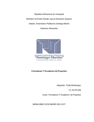 República Bolivariana de Venezuela
Ministerio de Poder Popular para la Educación Superior
Instituto Universitario Politécnico Santiago Mariño
Extensión Maracaibo
Formulacion Y Evualacion de Proyectos
Integrante: Paola Montenegro
CI. 23.270.259
Curso: Formulacion Y Evualacion de Proyectos
MARACAIBO 03 DE MARZO DEL 2017
 