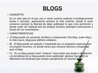 BLOGS
●

CONCEPTO:
Es un sitio web en el que uno o varios autores publican cronológicamente
textos o artículos, apareciend...