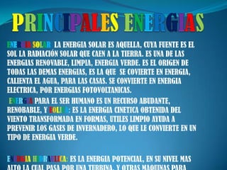 PRINCIPALESENERGIASENERGIASOLAR: LA ENERGIA SOLAR ES AQUELLA, CUYA FUENTE ES EL SOL LA RADIACIÓN SOLAR QUE CAEN A LA TIERRA. ES UNA DE LAS ENERGIAS RENOVABLE, LIMPIA, ENERGIA VERDE. ES EL ORIGEN DE TODAS LAS DEMAS ENERGIAS, ES LA QUE  SE COVIERTE EN ENERGIA, CALIENTA EL AGUA, PARA LAS CASAS. SE CONVIERTE EN ENERGIA ELECTRICA, POR ENERGIAS FOTOVOLTANICAS.ENERGIA PARA EL SER HUMANO ES UN RECURSO ABUDANTE, RENOBABLE, Y EOLICA: ES LA ENERGIA CINETICA OBTENIDA DEL VIENTO TRANSFORMADA EN FORMAS, UTILES LIMPIO AYUDA A PREVENIR LOS GASES DE INVERNADERO, LO QUE LE CONVIERTE EN UN TIPO DE ENERGIA VERDE.ENERGIAHIDRAULICA: ES LA ENERGIA POTENCIAL, EN SU NIVEL MAS ALTO LA CUAL PASA POR UNA TURBINA, Y OTRAS MAQUINAS PARA CONVERTIRSE EN UNA ENERGIA mecánica. 