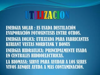 UTILIZACIONENERGIA SOLAR : ES USADA DESTILACIÓN EVAPORACIÓN FOTOSINTESIS ENTRE OTROS.ENERGIA EOLICA: UTILIZADA PARA FABRICANTES KURIANT VESTAS NORDTANK Y BONUSENERGIA HIDRAULICA: PRINCIPALMENTE USADA EN CENTRALES HIDROELECTRICAS.LA BIOMASA: SIRVE PARA AYUDAR A LOS SERES VIVOS AUNQUE AYUDA A MAS CONTAMINACIÓN.