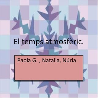 El temps atmosfèric.

 Paola G. , Natalia, Núria .
 Paola G. , Natalia, Núria .
 