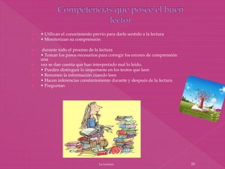  • Utilizan el conocimiento previo para darle sentido a la lectura
 • Monitorizan su comprensión
 durante todo el proceso de la lectura
 • Toman los pasos necesarios para corregir los errores de comprensión
una
 vez se dan cuenta que han interpretado mal lo leído.
 • Pueden distinguir lo importante en los textos que leen
 • Resumen la información cuando leen
 • Hacen inferencias constantemente durante y después de la lectura
 • Preguntan
La Lectura 10
 