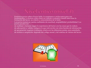  Emitimos juicios sobre el texto leído, lo aceptamos o rechazamos pero con
fundamentos. La lectura crítica tiene un carácter evaluativo donde interviene la
formación del lector, su criterio y conocimientos de lo leído.
 Los juicios toman en cuenta cualidades de exactitud, aceptabilidad, probabilidad. Los
juicios pueden ser:
 de realidad o fantasía: según la experiencia del lector con las cosas que lo rodean.
 de adecuación y validez: compara lo que está escrito con otras fuentes de información.
 de apropiación: requiere evaluación relativa en las diferentes partes, para asimilarlo.
 de rechazo o aceptación: depende del código moral y del sistema de valores del lector.
La Lectura 16
 