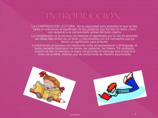  LA COMPRENCION LECTORA : Es la capacidad para entender lo que se lee,
tanto en referencia al significado de las palabras que forman un texto, como
con respecto a la comprensión global del texto mismo.
 La comprensión es el proceso de elaborar el significado por la vía de aprender
las ideas relevantes de un texto y relacionarlas con los conceptos que ya
tienen un significado para el lector.
 La lectura es un proceso de interacción entre el pensamiento y el lenguaje, el
lector necesita reconocer las letras, las palabras, las frases. Sin embargo,
cuando se lee no siempre se logra comprender el mensaje que encierra el
texto; es posible, incluso, que se comprenda de manera equivocada.
La Lectura 3
 