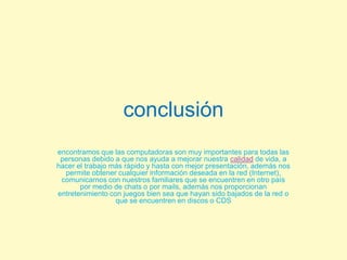 conclusiónencontramos que las computadoras son muy importantes para todas las personas debido a que nos ayuda a mejorar nuestra calidad de vida, a hacer el trabajo más rápido y hasta con mejor presentación, además nos permite obtener cualquier información deseada en la red (Internet), comunicarnos con nuestros familiares que se encuentren en otro país por medio de chats o por mails, además nos proporcionan entretenimiento con juegos bien sea que hayan sido bajados de la red o que se encuentren en discos o CDS