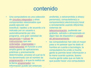 contenidoUna computadora es una colección de circuitos integrados y otros componentes relacionados que puede ejecutar con exactitud, rapidez y de acuerdo a lo indicado por un usuario o automáticamente por otro programa, una gran variedad de secuencias o rutinas de instrucciones que son ordenadas, organizadas y sistematizadas en función a una amplia gama de aplicaciones prácticas y precisamente determinadas, proceso al cual se le ha denominado con el nombre de programación y al que lo realiza se le llama programador. La información puede ser entonces utilizada, reinterpretada, copiada, transferida, o retransmitida a otra(s) persona(s), computadora(s) o componente(s) electrónico(s) local o remotamente usando diferentes sistemas de telecomunicación, pudiendo ser grabada, salvada o almacenada en algún tipo de dispositivo o unidad de almacenamiento.las computadoras han sido el mayor paso a mi parecer que ha dado el hombre en cuanto a tecnología, la computadora ha unido a mucha gente te permite tener información a la mano cuando quieras, bueno mucha gente sabe que es todo lo que puede hacer una computadora .