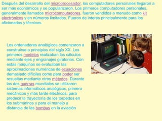 Después del desarrollo del microprocesador, los computadores personales llegaron a ser más económicos y se popularizaron. Los primeros computadores personales, generalmente llamados microcomputadores, fueron vendidos a menudo como kit electrónicos y en números limitados. Fueron de interés principalmente para los aficionados y técnicos.Los ordenadores analógicos comenzaron a construirse a principios del siglo XX. Los primeros modelos realizaban los cálculos mediante ejes y engranajes giratorios. Con estas máquinas se evaluaban las aproximaciones numéricas de ecuaciones demasiado difíciles como para poder ser resueltas mediante otros métodos. Durante las dos guerras mundiales se utilizaron sistemas informáticos analógicos, primero mecánicos y más tarde eléctricos, para predecir la trayectoria de los torpedos en los submarinos y para el manejo a distancia de las bombas en la aviación