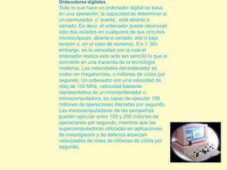 Ordenadores digitales  Todo lo que hace un ordenador digital se basa en una operación: la capacidad de determinar si un conmutador, o ‘puerta’, está abierto o cerrado. Es decir, el ordenador puede reconocer sólo dos estados en cualquiera de sus circuitos microscópicos: abierto o cerrado, alta o baja tensión o, en el caso de números, 0 o 1. Sin embargo, es la velocidad con la cual el ordenador realiza este acto tan sencillo lo que lo convierte en una maravilla de la tecnología moderna. Las velocidades del ordenador se miden en megahercios, o millones de ciclos por segundo. Un ordenador con una velocidad de reloj de 100 MHz, velocidad bastante representativa de un microordenador o microcomputadora, es capaz de ejecutar 100 millones de operaciones discretas por segundo. Las microcomputadoras de las compañías pueden ejecutar entre 150 y 200 millones de operaciones por segundo, mientras que las supercomputadoras utilizadas en aplicaciones de investigación y de defensa alcanzan velocidades de miles de millones de ciclos por segundo.