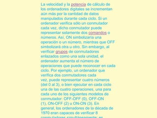 La velocidad y la potencia de cálculo de los ordenadores digitales se incrementan aún más por la cantidad de datos manipulados durante cada ciclo. Si un ordenador verifica sólo un conmutador cada vez, dicho conmutador puede representar solamente dos comandos o números. Así, ON simbolizaría una operación o un número, mientras que OFF simbolizará otra u otro. Sin embargo, al verificar grupos de conmutadores enlazados como una sola unidad, el ordenador aumenta el número de operaciones que puede reconocer en cada ciclo. Por ejemplo, un ordenador que verifica dos conmutadores cada vez, puede representar cuatro números (del 0 al 3), o bien ejecutar en cada ciclo una de las cuatro operaciones, una para cada uno de los siguientes modelos de conmutador: OFF-OFF (0), OFF-ON (1), ON-OFF (2) u ON-ON (3). En general, los ordenadores de la década de 1970 eran capaces de verificar 8 conmutadores simultáneamente; es decir, podían verificar ocho dígitos binarios, de ahí el término bit de datos en cada ciclo.