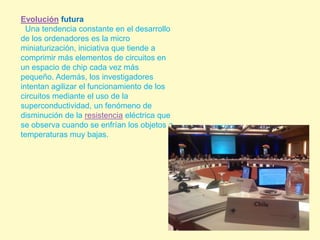 Evolución futura  Una tendencia constante en el desarrollo de los ordenadores es la micro miniaturización, iniciativa que tiende a comprimir más elementos de circuitos en un espacio de chip cada vez más pequeño. Además, los investigadores intentan agilizar el funcionamiento de los circuitos mediante el uso de la superconductividad, un fenómeno de disminución de la resistencia eléctrica que se observa cuando se enfrían los objetos a temperaturas muy bajas.