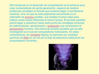 Otra tendencia en el desarrollo de computadoras es el esfuerzo para crear computadoras de quinta generación, capaces de resolver problemas complejos en formas que pudieran llegar a considerarse creativas. Una vía que se está explorando activamente es el ordenador de proceso paralelo, que emplea muchos chips para realizar varias tareas diferentes al mismo tiempo. El proceso paralelo podría llegar a reproducir hasta cierto punto las complejas funciones de realimentación, aproximación y evaluación que caracterizan al pensamiento humano. Otra forma de proceso paralelo que se está investigando es el uso de computadoras moleculares. En estas computadoras, los símbolos lógicos se expresan por unidades químicas de ADN en vez de por el flujo de electrones habitual en las computadoras corrientes.