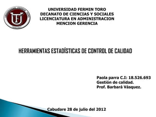 UNIVERSIDAD FERMIN TORO
        DECANATO DE CIENCIAS Y SOCIALES
        LICENCIATURA EN ADMINISTRACION
               MENCION GERENCIA




HERRAMIENTAS ESTADÍSTICAS DE CONTROL DE CALIDAD



                                   Paola parra C.I: 18.526.693
                                   Gestión de calidad.
                                   Prof. Barbará Vásquez.




           Cabudare 28 de julio del 2012
 