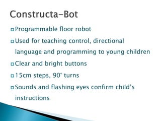  Programmable floor robot
 Used for teaching control, directional
language and programming to young children
 Clear and bright buttons
 15cm steps, 90° turns
 Sounds and flashing eyes confirm child’s
instructions
 