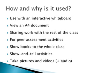  Use with an interactive whiteboard
 View an A4 document
 Sharing work with the rest of the class
 For peer assessment activities
 Show books to the whole class
 Show-and-tell activities
 Take pictures and videos (+ audio)
 