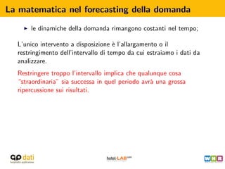 La matematica nel forecasting della domanda

      le dinamiche della domanda rimangono costanti nel tempo;

  L’unico intervento a disposizione ` l’allargamento o il
                                      e
  restringimento dell’intervallo di tempo da cui estraiamo i dati da
  analizzare.
  Restringere troppo l’intervallo implica che qualunque cosa
  “straordinaria” sia successa in quel periodo avr` una grossa
                                                  a
  ripercussione sui risultati.
 